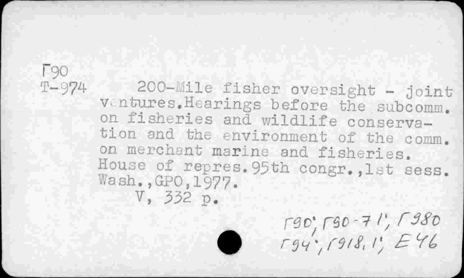 ﻿rgo
T-974 200-Mile fisher oversight - joint v- ntures.Hearings before the subcomm, on fisheries and wildlife conservation and the environment of the comm, on merchant marine and fisheries. House of repres.95th congr.,1st sess. Wash.,GPO,1977.
V, 532 p.
rec' r^-? C r